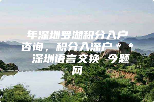 年深圳罗湖积分入户咨询，积分入深户＊＊ 深圳语言交换 今题网