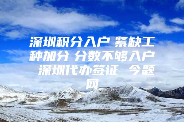 深圳积分入户　紧缺工种加分　分数不够入户 深圳代办签证 今题网