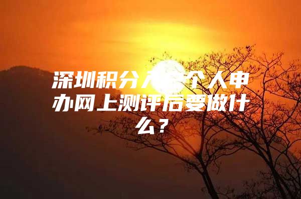 深圳积分入户个人申办网上测评后要做什么？