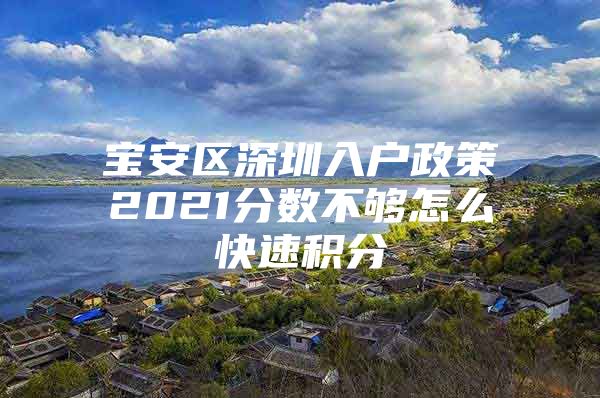 宝安区深圳入户政策2021分数不够怎么快速积分