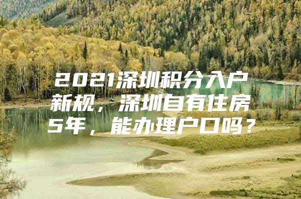 2021深圳积分入户新规，深圳自有住房5年，能办理户口吗？