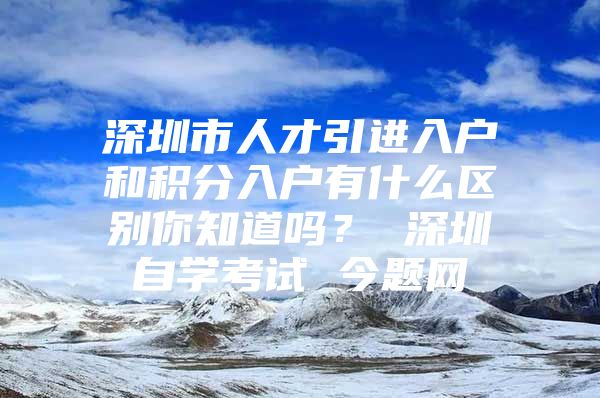 深圳市人才引进入户和积分入户有什么区别你知道吗？ 深圳自学考试 今题网