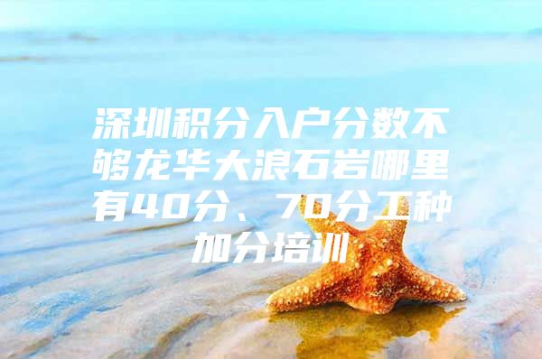 深圳积分入户分数不够龙华大浪石岩哪里有40分、70分工种加分培训