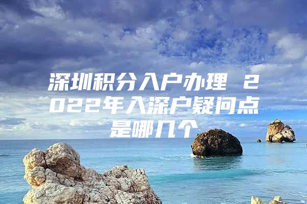 深圳积分入户办理 2022年入深户疑问点是哪几个