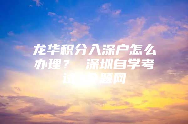 龙华积分入深户怎么办理？ 深圳自学考试 今题网