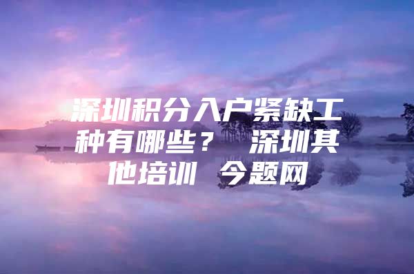 深圳积分入户紧缺工种有哪些？ 深圳其他培训 今题网