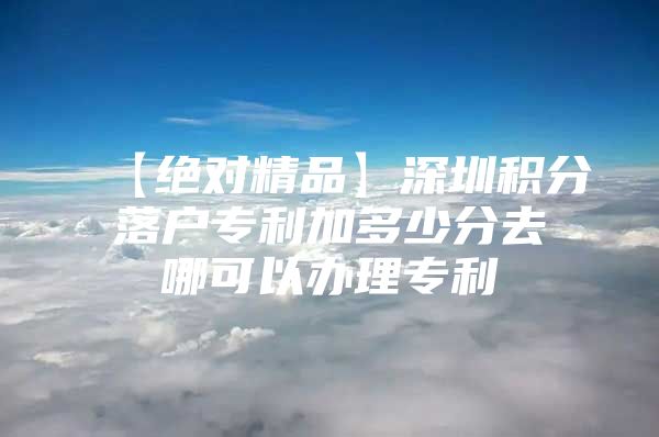 【绝对精品】深圳积分落户专利加多少分去哪可以办理专利