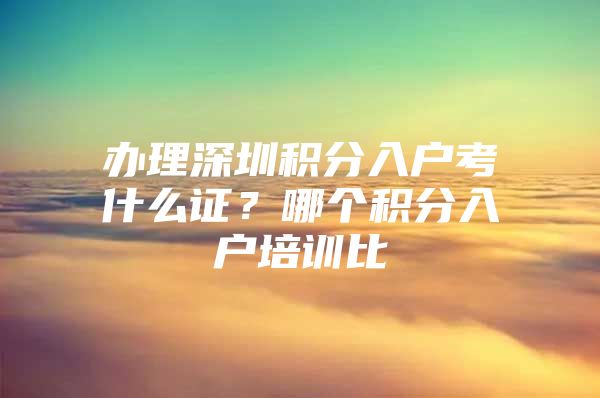 办理深圳积分入户考什么证？哪个积分入户培训比