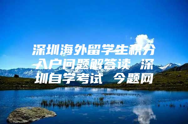 深圳海外留学生积分入户问题解答读 深圳自学考试 今题网