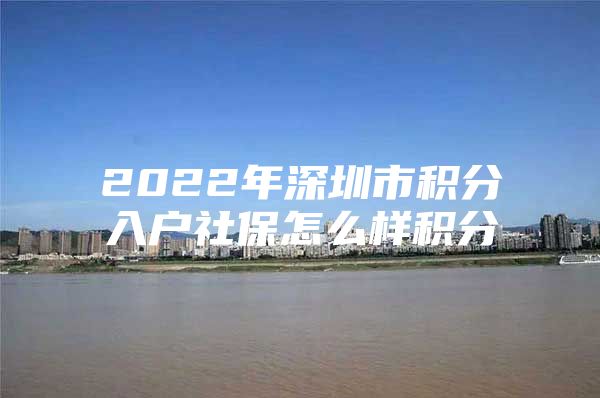 2022年深圳市积分入户社保怎么样积分