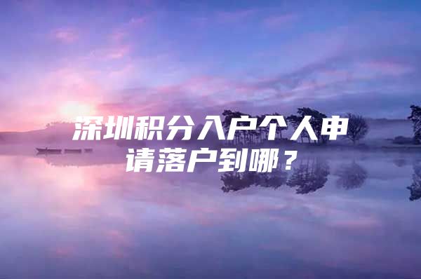 深圳积分入户个人申请落户到哪？