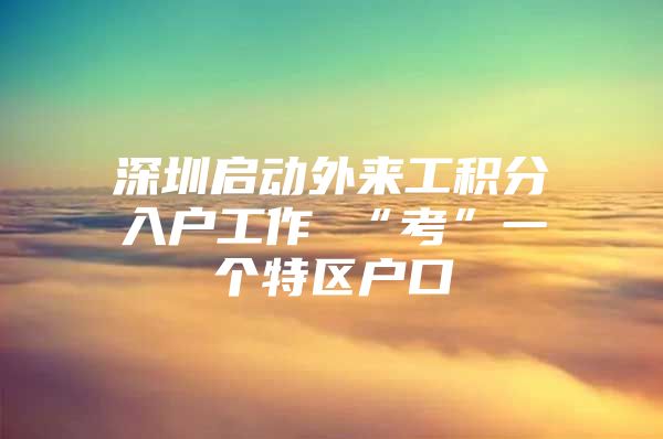 深圳启动外来工积分入户工作 “考”一个特区户口