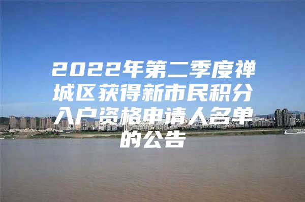 2022年第二季度禅城区获得新市民积分入户资格申请人名单的公告