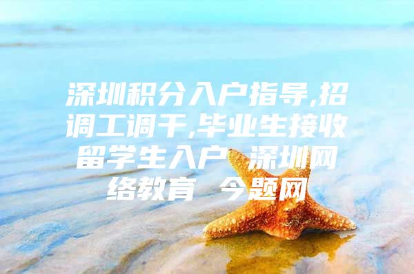 深圳积分入户指导,招调工调干,毕业生接收留学生入户 深圳网络教育 今题网
