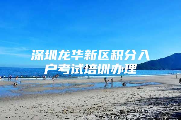 深圳龙华新区积分入户考试培训办理
