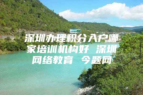 深圳办理积分入户哪家培训机构好 深圳网络教育 今题网