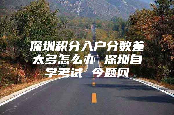 深圳积分入户分数差太多怎么办 深圳自学考试 今题网