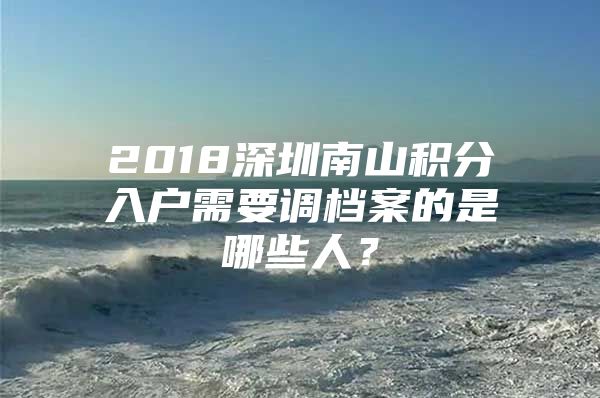 2018深圳南山积分入户需要调档案的是哪些人？