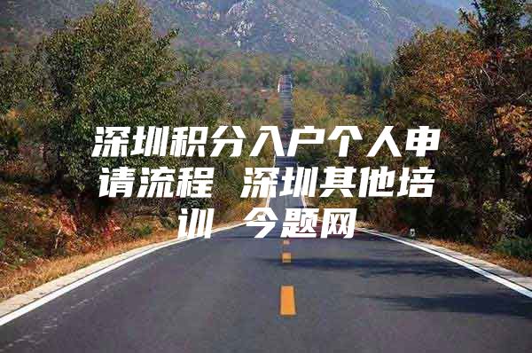 深圳积分入户个人申请流程 深圳其他培训 今题网