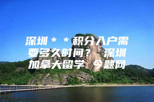 深圳＊＊积分入户需要多久时间？ 深圳加拿大留学 今题网