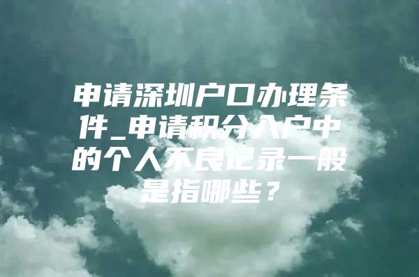 申请深圳户口办理条件_申请积分入户中的个人不良记录一般是指哪些？