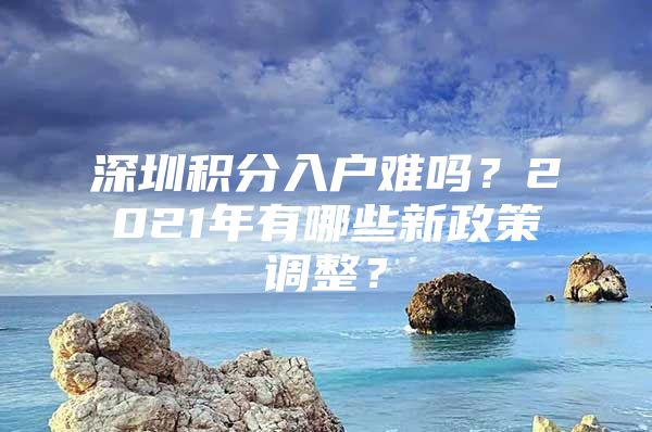 深圳积分入户难吗？2021年有哪些新政策调整？