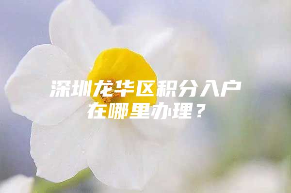 深圳龙华区积分入户在哪里办理？