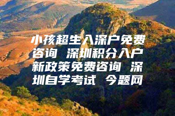 小孩超生入深户免费咨询 深圳积分入户新政策免费咨询 深圳自学考试 今题网