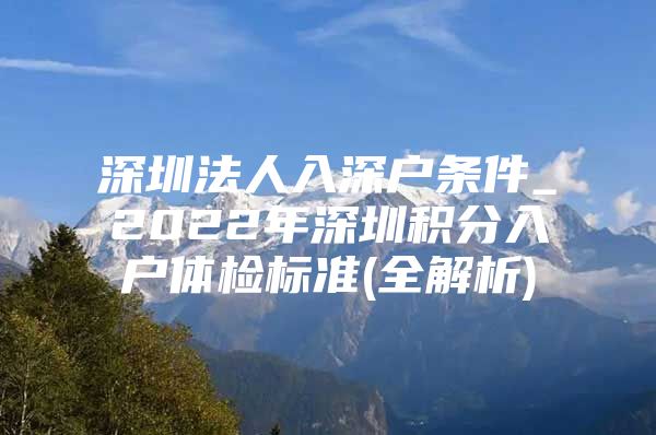 深圳法人入深户条件_2022年深圳积分入户体检标准(全解析)
