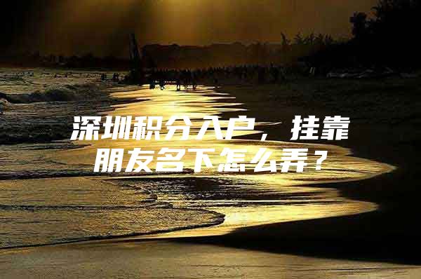 深圳积分入户，挂靠朋友名下怎么弄？