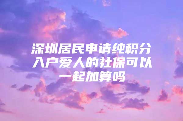 深圳居民申请纯积分入户爱人的社保可以一起加算吗