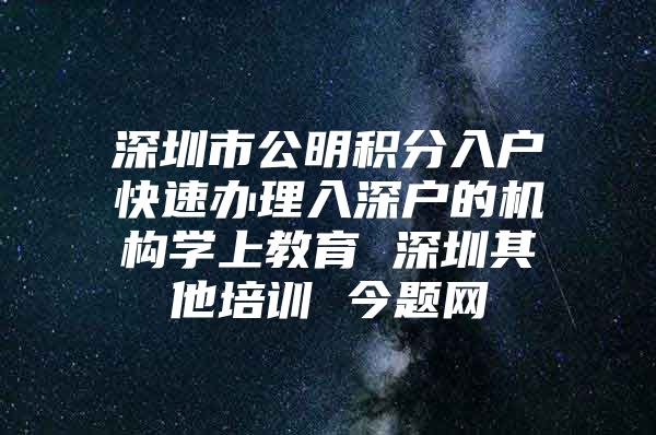 深圳市公明积分入户快速办理入深户的机构学上教育 深圳其他培训 今题网
