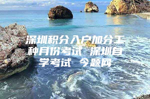 深圳积分入户加分工种月份考试 深圳自学考试 今题网
