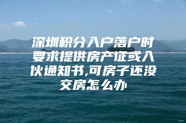 深圳积分入户落户时要求提供房产证或入伙通知书,可房子还没交房怎么办