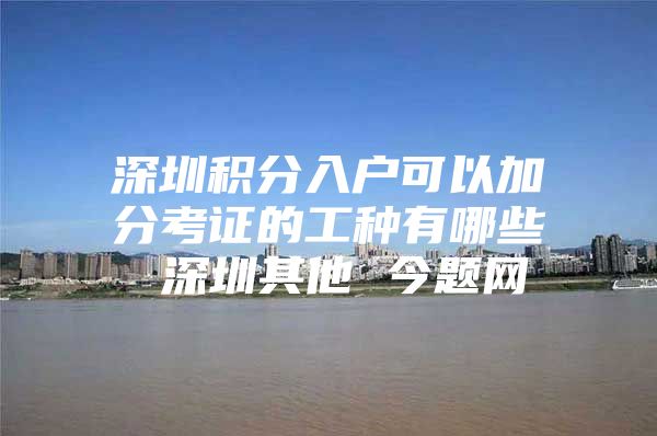 深圳积分入户可以加分考证的工种有哪些 深圳其他 今题网