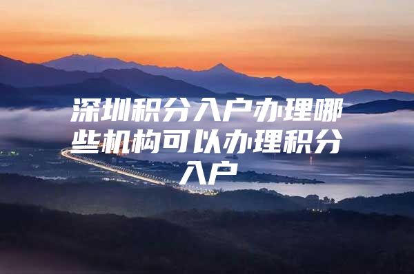 深圳积分入户办理哪些机构可以办理积分入户