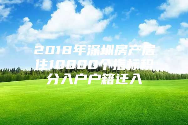 2018年深圳房产居住10000个指标积分入户户籍迁入