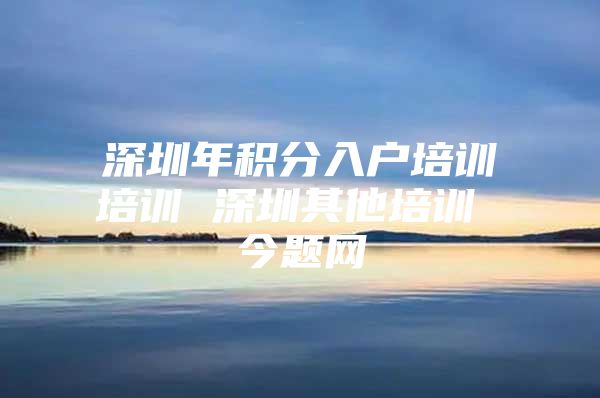 深圳年积分入户培训培训 深圳其他培训 今题网