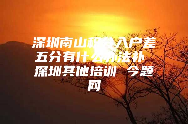 深圳南山积分入户差五分有什么办法补 深圳其他培训 今题网