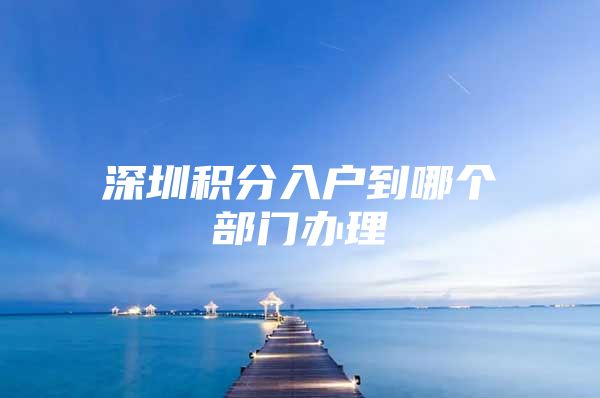深圳积分入户到哪个部门办理