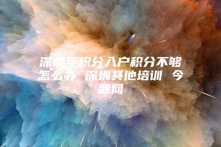 深圳年积分入户积分不够怎么办 深圳其他培训 今题网